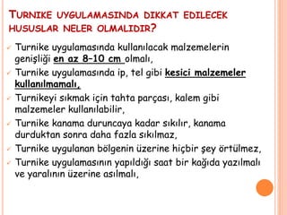 TURNIKE UYGULAMASINDA DIKKAT EDILECEK
HUSUSLAR NELER OLMALIDIR?
 Turnike uygulamasında kullanılacak malzemelerin
genişliği en az 8–10 cm olmalı,
 Turnike uygulamasında ip, tel gibi kesici malzemeler
kullanılmamalı,
 Turnikeyi sıkmak için tahta parçası, kalem gibi
malzemeler kullanılabilir,
 Turnike kanama duruncaya kadar sıkılır, kanama
durduktan sonra daha fazla sıkılmaz,
 Turnike uygulanan bölgenin üzerine hiçbir şey örtülmez,
 Turnike uygulamasının yapıldığı saat bir kağıda yazılmalı
ve yaralının üzerine asılmalı,
 