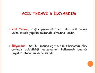ACİL TEDAVİ & İLKYARDIM
 Acil Tedavi; sağlık personeli tarafından acil tedavi
ünitelerinde yapılan müdahale olmasına karşın,
 İlkyardım ise; bu konuda eğitim almış herkesin, olay
yerinde bulabildiği malzemeleri kullanarak yaptığı
hayat kurtarıcı müdahalelerdir.
 