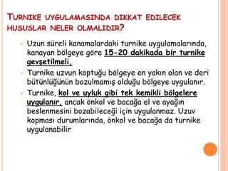  Uzun süreli kanamalardaki turnike uygulamalarında,
kanayan bölgeye göre 15-20 dakikada bir turnike
gevşetilmeli,
 Turnike uzvun koptuğu bölgeye en yakın olan ve deri
bütünlüğünün bozulmamış olduğu bölgeye uygulanır.
 Turnike, kol ve uyluk gibi tek kemikli bölgelere
uygulanır, ancak önkol ve bacağa el ve ayağın
beslenmesini bozabileceği için uygulanmaz. Uzuv
kopması durumlarında, önkol ve bacağa da turnike
uygulanabilir
TURNIKE UYGULAMASINDA DIKKAT EDILECEK
HUSUSLAR NELER OLMALIDIR?
 