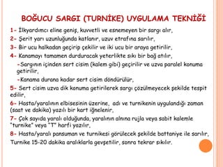BOĞUCU SARGI (TURNİKE) UYGULAMA TEKNİĞİ
1- İlkyardımcı eline geniş, kuvvetli ve esnemeyen bir sargı alır,
2- Şerit yarı uzunluğunda katlanır, uzuv etrafına sarılır,
3- Bir ucu halkadan geçirip çekilir ve iki ucu bir araya getirilir,
4- Kanamayı tamamen durduracak yeterlikte sıkı bir bağ atılır,
-Sargının içinden sert cisim (kalem gibi) geçirilir ve uzva paralel konuma
getirilir,
-Kanama durana kadar sert cisim döndürülür,
5- Sert cisim uzva dik konuma getirilerek sargı çözülmeyecek şekilde tespit
edilir,
6- Hasta/yaralının elbisesinin üzerine, adı ve turnikenin uygulandığı zaman
(saat ve dakika) yazılı bir kart iğnelenir,
7- Çok sayıda yaralı olduğunda, yaralının alnına rujla veya sabit kalemle
“turnike” veya “T” harfi yazılır,
8- Hasta/yaralı pansuman ve turnikesi görülecek şekilde battaniye ile sarılır,
Turnike 15-20 dakika aralıklarla gevşetilir, sonra tekrar sıkılır.
 