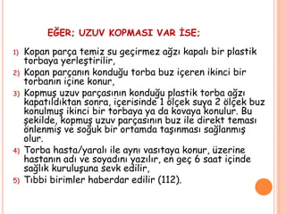 EĞER; UZUV KOPMASI VAR İSE;
1) Kopan parça temiz su geçirmez ağzı kapalı bir plastik
torbaya yerleştirilir,
2) Kopan parçanın konduğu torba buz içeren ikinci bir
torbanın içine konur,
3) Kopmuş uzuv parçasının konduğu plastik torba ağzı
kapatıldıktan sonra, içerisinde 1 ölçek suya 2 ölçek buz
konulmuş ikinci bir torbaya ya da kovaya konulur. Bu
şekilde, kopmuş uzuv parçasının buz ile direkt teması
önlenmiş ve soğuk bir ortamda taşınması sağlanmış
olur.
4) Torba hasta/yaralı ile aynı vasıtaya konur, üzerine
hastanın adı ve soyadını yazılır, en geç 6 saat içinde
sağlık kuruluşuna sevk edilir,
5) Tıbbi birimler haberdar edilir (112).
 
