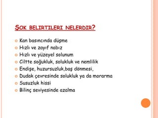 ŞOK BELIRTILERI NELERDIR?
 Kan basıncında düşme
 Hızlı ve zayıf nabız
 Hızlı ve yüzeyel solunum
 Ciltte soğukluk, solukluk ve nemlilik
 Endişe, huzursuzluk,baş dönmesi,
 Dudak çevresinde solukluk ya da morarma
 Susuzluk hissi
 Bilinç seviyesinde azalma
 
