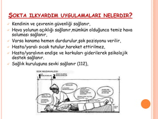 ŞOKTA ILKYARDIM UYGULAMALARI NELERDIR?
 Kendinin ve çevrenin güvenliği sağlanır,
 Hava yolunun açıklığı sağlanır,mümkün olduğunca temiz hava
soluması sağlanır,
 Varsa kanama hemen durdurulur,şok pozisyonu verilir,
 Hasta/yaralı sıcak tutulur,hareket ettirilmez,
 Hasta/yaralının endişe ve korkuları giderilerek psikolojik
destek sağlanır.
 Sağlık kuruluşuna sevki sağlanır (112),
 