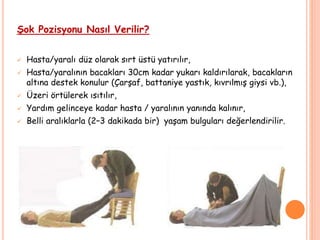 Şok Pozisyonu Nasıl Verilir?
 Hasta/yaralı düz olarak sırt üstü yatırılır,
 Hasta/yaralının bacakları 30cm kadar yukarı kaldırılarak, bacakların
altına destek konulur (Çarşaf, battaniye yastık, kıvrılmış giysi vb.),
 Üzeri örtülerek ısıtılır,
 Yardım gelinceye kadar hasta / yaralının yanında kalınır,
 Belli aralıklarla (2–3 dakikada bir) yaşam bulguları değerlendirilir.
 