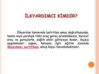 İLKYARDIMCI KİMDİR?
İlkyardım tanımında belirtilen amaç doğrultusunda,
hasta veya yaralıya tıbbi araç gereç aranmaksızın, mevcut
araç ve gereçlerle, sağlık ekibi gelinceye kadar, ilaçsız
uygulamaları yapan, konuyla ilgili eğitim sonunda
ilkyardımcı sertifikası almış kişiyi tanımlamaktadır.
 