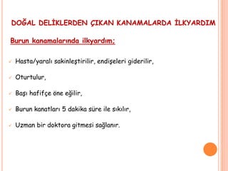 DOĞAL DELİKLERDEN ÇIKAN KANAMALARDA İLKYARDIM
Burun kanamalarında ilkyardım;
 Hasta/yaralı sakinleştirilir, endişeleri giderilir,
 Oturtulur,
 Başı hafifçe öne eğilir,
 Burun kanatları 5 dakika süre ile sıkılır,
 Uzman bir doktora gitmesi sağlanır.
 