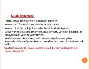 Kulak kanaması;
 Hasta/yaralı sakinleştirilir, endişeleri giderilir,
 Kanama hafifse kulak temiz bir bezle temizlenir,
 Kanama ciddi ise, kulağı tıkamadan temiz bezlerle kapanır,
 Bilinci yerinde ise hareket ettirmeden sırt üstü yatırılır, bilinçsiz ise
kanayan kulak üzerine yan yatırılır,
 Kulak kanaması, kan kusma, anüs, üreme organlarından gelen
kanamalarda hasta/yaralı kanama örnekleri ile uzman bir doktora sevk
edilir.
Unutulmamalıdır ki, kulak kanaması olası bir beyin kanamasının
habercisi olabilir.
 
