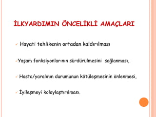 İLKYARDIMIN ÖNCELİKLİ AMAÇLARI
 Hayati tehlikenin ortadan kaldırılması
Yaşam fonksiyonlarının sürdürülmesini sağlanması,
 Hasta/yaralının durumunun kötüleşmesinin önlenmesi,
 İyileşmeyi kolaylaştırılması.
 