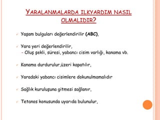 YARALANMALARDA ILKYARDIM NASIL
OLMALIDIR?
 Yaşam bulguları değerlendirilir (ABC),
 Yara yeri değerlendirilir,
- Oluş şekli, süresi, yabancı cisim varlığı, kanama vb.
 Kanama durdurulur,üzeri kapatılır,
 Yaradaki yabancı cisimlere dokunulmamalıdır
 Sağlık kuruluşuna gitmesi sağlanır,
 Tetanos konusunda uyarıda bulunulur,
 