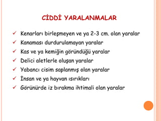 CİDDİ YARALANMALAR
 Kenarları birleşmeyen ve ya 2-3 cm. olan yaralar
 Kanaması durdurulamayan yaralar
 Kas ve ya kemiğin göründüğü yaralar
 Delici aletlerle oluşan yaralar
 Yabancı cisim saplanmış olan yaralar
 İnsan ve ya hayvan ısırıkları
 Görünürde iz bırakma ihtimali olan yaralar
 