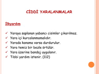 CİDDİ YARALANMALAR
İlkyardım
 Yaraya saplanan yabancı cisimler çıkarılmaz.
 Yara içi kurcalanmamalıdır.
 Yarada kanama varsa durdurulur.
 Yara temiz bir bezle örtülür.
 Yara üzerine bandaj uygulanır.
 Tıbbi yardım istenir. (112)
 