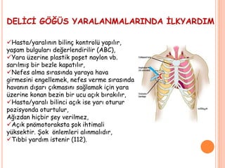 DELİCİ GÖĞÜS YARALANMALARINDA İLKYARDIM
Hasta/yaralının bilinç kontrolü yapılır,
yaşam bulguları değerlendirilir (ABC),
Yara üzerine plastik poşet naylon vb.
sarılmış bir bezle kapatılır,
Nefes alma sırasında yaraya hava
girmesini engellemek, nefes verme sırasında
havanın dışarı çıkmasını sağlamak için yara
üzerine konan bezin bir ucu açık bırakılır,
Hasta/yaralı bilinci açık ise yarı oturur
pozisyonda oturtulur,
Ağızdan hiçbir şey verilmez,
Açık pnömotoraksta şok ihtimali
yüksektir. Şok önlemleri alınmalıdır,
Tıbbi yardım istenir (112).
 