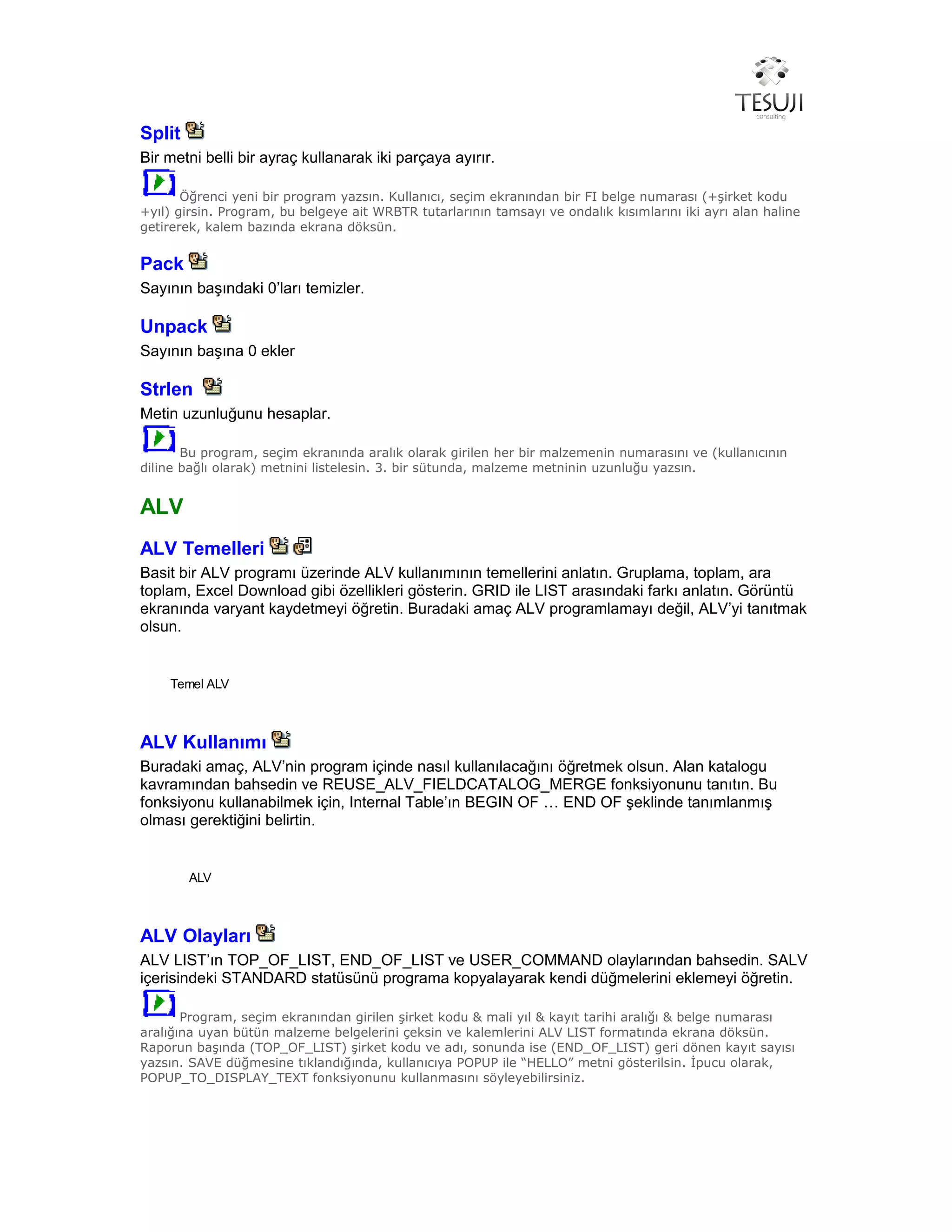 Split
Bir metni belli bir ayraç kullanarak iki parçaya ayırır.
Öğrenci yeni bir program yazsın. Kullanıcı, seçim ekranından bir FI belge numarası (+şirket kodu
+yıl) girsin. Program, bu belgeye ait WRBTR tutarlarının tamsayı ve ondalık kısımlarını iki ayrı alan haline
getirerek, kalem bazında ekrana döksün.
Pack
Sayının başındaki 0’ları temizler.
Unpack
Sayının başına 0 ekler
Strlen
Metin uzunluğunu hesaplar.
Bu program, seçim ekranında aralık olarak girilen her bir malzemenin numarasını ve (kullanıcının
diline bağlı olarak) metnini listelesin. 3. bir sütunda, malzeme metninin uzunluğu yazsın.
ALV
ALV Temelleri
Basit bir ALV programı üzerinde ALV kullanımının temellerini anlatın. Gruplama, toplam, ara
toplam, Excel Download gibi özellikleri gösterin. GRID ile LIST arasındaki farkı anlatın. Görüntü
ekranında varyant kaydetmeyi öğretin. Buradaki amaç ALV programlamayı değil, ALV’yi tanıtmak
olsun.
Temel ALV
ALV Kullanımı
Buradaki amaç, ALV’nin program içinde nasıl kullanılacağını öğretmek olsun. Alan katalogu
kavramından bahsedin ve REUSE_ALV_FIELDCATALOG_MERGE fonksiyonunu tanıtın. Bu
fonksiyonu kullanabilmek için, Internal Table’ın BEGIN OF … END OF şeklinde tanımlanmış
olması gerektiğini belirtin.
ALV
ALV Olayları
ALV LIST’ın TOP_OF_LIST, END_OF_LIST ve USER_COMMAND olaylarından bahsedin. SALV
içerisindeki STANDARD statüsünü programa kopyalayarak kendi düğmelerini eklemeyi öğretin.
Program, seçim ekranından girilen şirket kodu & mali yıl & kayıt tarihi aralığı & belge numarası
aralığına uyan bütün malzeme belgelerini çeksin ve kalemlerini ALV LIST formatında ekrana döksün.
Raporun başında (TOP_OF_LIST) şirket kodu ve adı, sonunda ise (END_OF_LIST) geri dönen kayıt sayısı
yazsın. SAVE düğmesine tıklandığında, kullanıcıya POPUP ile “HELLO” metni gösterilsin. İpucu olarak,
POPUP_TO_DISPLAY_TEXT fonksiyonunu kullanmasını söyleyebilirsiniz.
 