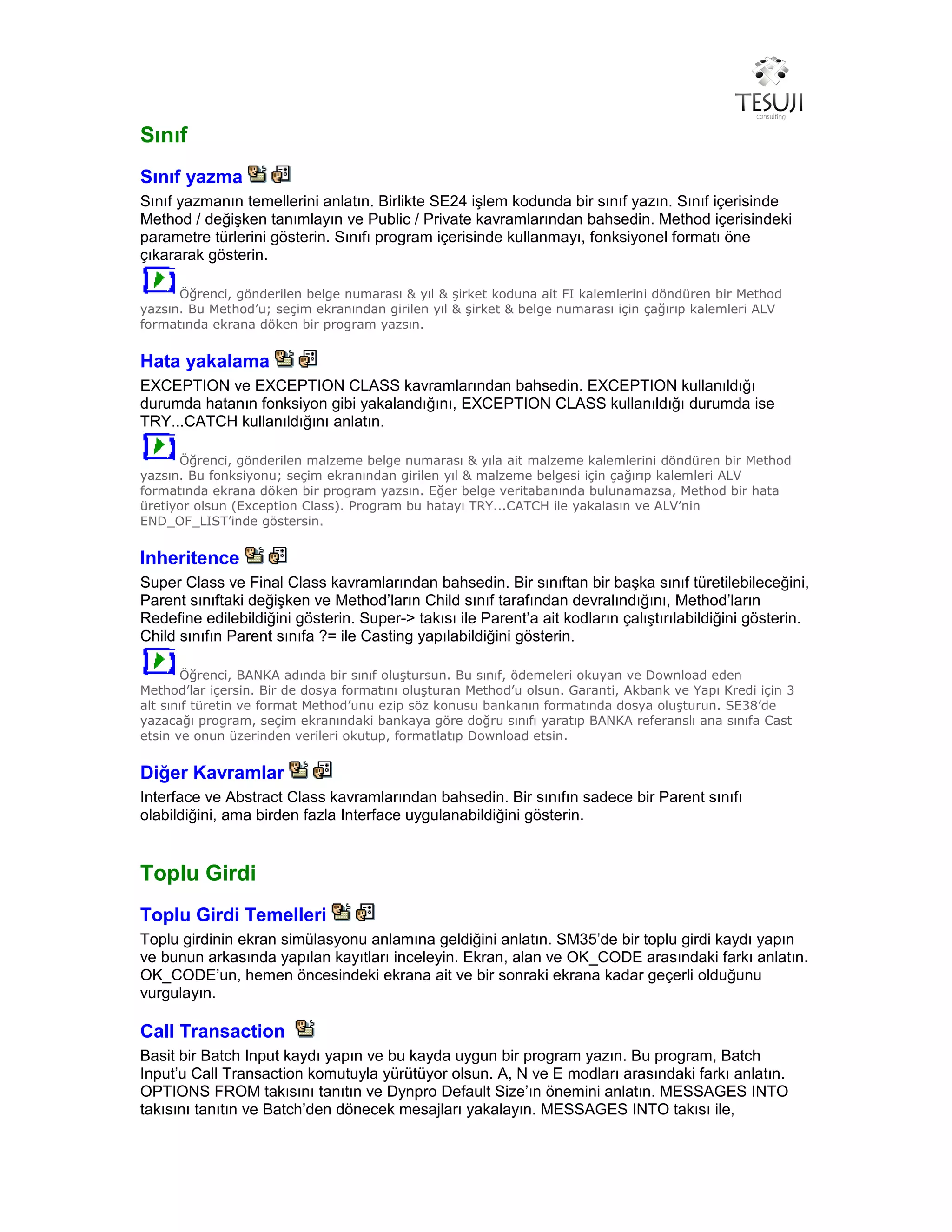 Sınıf
Sınıf yazma
Sınıf yazmanın temellerini anlatın. Birlikte SE24 işlem kodunda bir sınıf yazın. Sınıf içerisinde
Method / değişken tanımlayın ve Public / Private kavramlarından bahsedin. Method içerisindeki
parametre türlerini gösterin. Sınıfı program içerisinde kullanmayı, fonksiyonel formatı öne
çıkararak gösterin.
Öğrenci, gönderilen belge numarası & yıl & şirket koduna ait FI kalemlerini döndüren bir Method
yazsın. Bu Method’u; seçim ekranından girilen yıl & şirket & belge numarası için çağırıp kalemleri ALV
formatında ekrana döken bir program yazsın.
Hata yakalama
EXCEPTION ve EXCEPTION CLASS kavramlarından bahsedin. EXCEPTION kullanıldığı
durumda hatanın fonksiyon gibi yakalandığını, EXCEPTION CLASS kullanıldığı durumda ise
TRY...CATCH kullanıldığını anlatın.
Öğrenci, gönderilen malzeme belge numarası & yıla ait malzeme kalemlerini döndüren bir Method
yazsın. Bu fonksiyonu; seçim ekranından girilen yıl & malzeme belgesi için çağırıp kalemleri ALV
formatında ekrana döken bir program yazsın. Eğer belge veritabanında bulunamazsa, Method bir hata
üretiyor olsun (Exception Class). Program bu hatayı TRY...CATCH ile yakalasın ve ALV’nin
END_OF_LIST’inde göstersin.
Inheritence
Super Class ve Final Class kavramlarından bahsedin. Bir sınıftan bir başka sınıf türetilebileceğini,
Parent sınıftaki değişken ve Method’ların Child sınıf tarafından devralındığını, Method’ların
Redefine edilebildiğini gösterin. Super-> takısı ile Parent’a ait kodların çalıştırılabildiğini gösterin.
Child sınıfın Parent sınıfa ?= ile Casting yapılabildiğini gösterin.
Öğrenci, BANKA adında bir sınıf oluştursun. Bu sınıf, ödemeleri okuyan ve Download eden
Method’lar içersin. Bir de dosya formatını oluşturan Method’u olsun. Garanti, Akbank ve Yapı Kredi için 3
alt sınıf türetin ve format Method’unu ezip söz konusu bankanın formatında dosya oluşturun. SE38’de
yazacağı program, seçim ekranındaki bankaya göre doğru sınıfı yaratıp BANKA referanslı ana sınıfa Cast
etsin ve onun üzerinden verileri okutup, formatlatıp Download etsin.
Diğer Kavramlar
Interface ve Abstract Class kavramlarından bahsedin. Bir sınıfın sadece bir Parent sınıfı
olabildiğini, ama birden fazla Interface uygulanabildiğini gösterin.
Toplu Girdi
Toplu Girdi Temelleri
Toplu girdinin ekran simülasyonu anlamına geldiğini anlatın. SM35’de bir toplu girdi kaydı yapın
ve bunun arkasında yapılan kayıtları inceleyin. Ekran, alan ve OK_CODE arasındaki farkı anlatın.
OK_CODE’un, hemen öncesindeki ekrana ait ve bir sonraki ekrana kadar geçerli olduğunu
vurgulayın.
Call Transaction
Basit bir Batch Input kaydı yapın ve bu kayda uygun bir program yazın. Bu program, Batch
Input’u Call Transaction komutuyla yürütüyor olsun. A, N ve E modları arasındaki farkı anlatın.
OPTIONS FROM takısını tanıtın ve Dynpro Default Size’ın önemini anlatın. MESSAGES INTO
takısını tanıtın ve Batch’den dönecek mesajları yakalayın. MESSAGES INTO takısı ile,
 