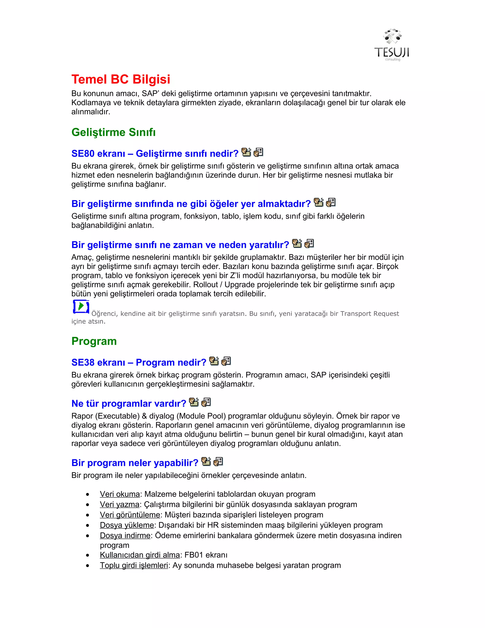Temel BC Bilgisi
Bu konunun amacı, SAP’ deki geliştirme ortamının yapısını ve çerçevesini tanıtmaktır.
Kodlamaya ve teknik detaylara girmekten ziyade, ekranların dolaşılacağı genel bir tur olarak ele
alınmalıdır.
Geliştirme Sınıfı
SE80 ekranı – Geliştirme sınıfı nedir?
Bu ekrana girerek, örnek bir geliştirme sınıfı gösterin ve geliştirme sınıfının altına ortak amaca
hizmet eden nesnelerin bağlandığının üzerinde durun. Her bir geliştirme nesnesi mutlaka bir
geliştirme sınıfına bağlanır.
Bir geliştirme sınıfında ne gibi öğeler yer almaktadır?
Geliştirme sınıfı altına program, fonksiyon, tablo, işlem kodu, sınıf gibi farklı öğelerin
bağlanabildiğini anlatın.
Bir geliştirme sınıfı ne zaman ve neden yaratılır?
Amaç, geliştirme nesnelerini mantıklı bir şekilde gruplamaktır. Bazı müşteriler her bir modül için
ayrı bir geliştirme sınıfı açmayı tercih eder. Bazıları konu bazında geliştirme sınıfı açar. Birçok
program, tablo ve fonksiyon içerecek yeni bir Z’li modül hazırlanıyorsa, bu modüle tek bir
geliştirme sınıfı açmak gerekebilir. Rollout / Upgrade projelerinde tek bir geliştirme sınıfı açıp
bütün yeni geliştirmeleri orada toplamak tercih edilebilir.
Öğrenci, kendine ait bir geliştirme sınıfı yaratsın. Bu sınıfı, yeni yaratacağı bir Transport Request
içine atsın.
Program
SE38 ekranı – Program nedir?
Bu ekrana girerek örnek birkaç program gösterin. Programın amacı, SAP içerisindeki çeşitli
görevleri kullanıcının gerçekleştirmesini sağlamaktır.
Ne tür programlar vardır?
Rapor (Executable) & diyalog (Module Pool) programlar olduğunu söyleyin. Örnek bir rapor ve
diyalog ekranı gösterin. Raporların genel amacının veri görüntüleme, diyalog programlarının ise
kullanıcıdan veri alıp kayıt atma olduğunu belirtin – bunun genel bir kural olmadığını, kayıt atan
raporlar veya sadece veri görüntüleyen diyalog programları olduğunu anlatın.
Bir program neler yapabilir?
Bir program ile neler yapılabileceğini örnekler çerçevesinde anlatın.
• Veri okuma: Malzeme belgelerini tablolardan okuyan program
• Veri yazma: Çalıştırma bilgilerini bir günlük dosyasında saklayan program
• Veri görüntüleme: Müşteri bazında siparişleri listeleyen program
• Dosya yükleme: Dışarıdaki bir HR sisteminden maaş bilgilerini yükleyen program
• Dosya indirme: Ödeme emirlerini bankalara göndermek üzere metin dosyasına indiren
program
• Kullanıcıdan girdi alma: FB01 ekranı
• Toplu girdi işlemleri: Ay sonunda muhasebe belgesi yaratan program
 