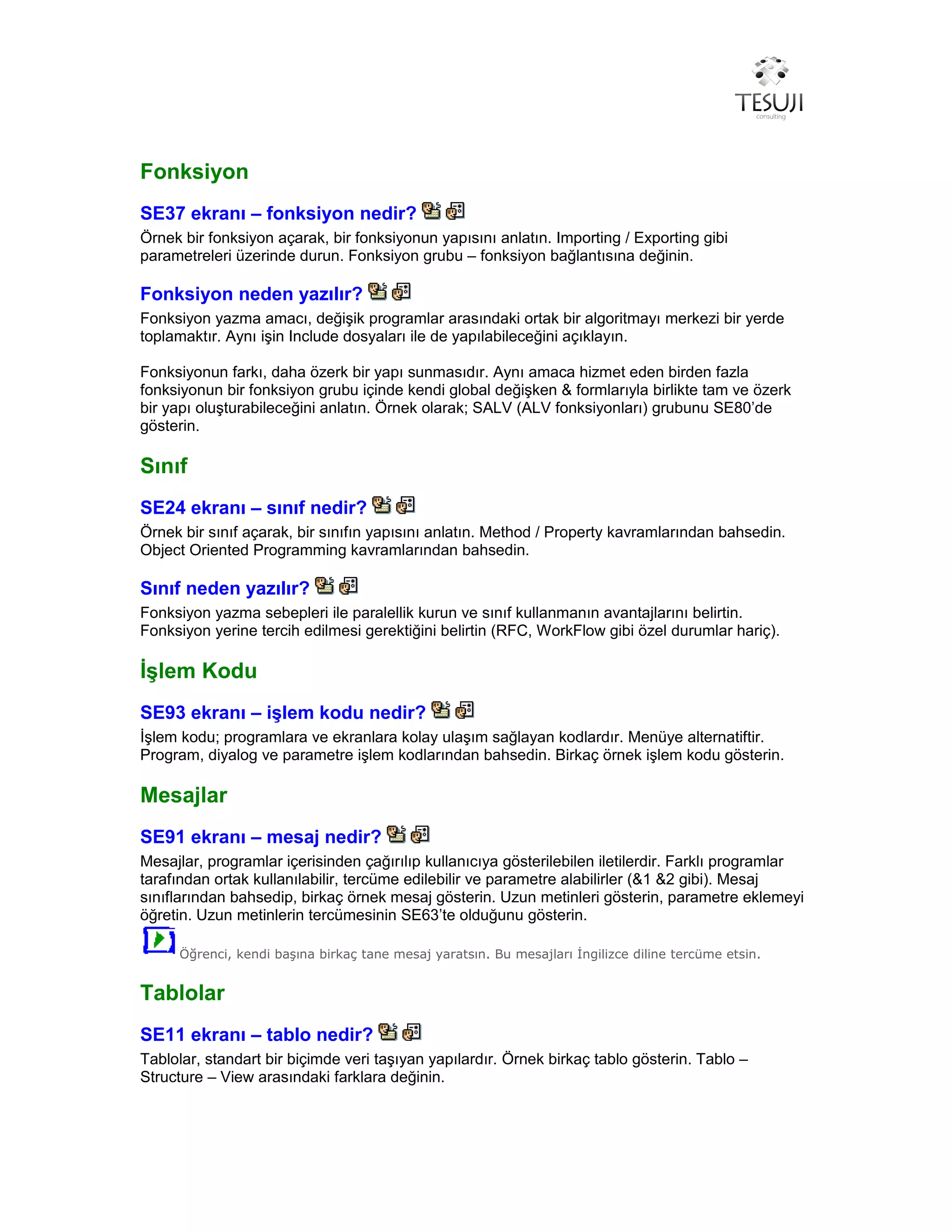 Fonksiyon
SE37 ekranı – fonksiyon nedir?
Örnek bir fonksiyon açarak, bir fonksiyonun yapısını anlatın. Importing / Exporting gibi
parametreleri üzerinde durun. Fonksiyon grubu – fonksiyon bağlantısına değinin.
Fonksiyon neden yazılır?
Fonksiyon yazma amacı, değişik programlar arasındaki ortak bir algoritmayı merkezi bir yerde
toplamaktır. Aynı işin Include dosyaları ile de yapılabileceğini açıklayın.
Fonksiyonun farkı, daha özerk bir yapı sunmasıdır. Aynı amaca hizmet eden birden fazla
fonksiyonun bir fonksiyon grubu içinde kendi global değişken & formlarıyla birlikte tam ve özerk
bir yapı oluşturabileceğini anlatın. Örnek olarak; SALV (ALV fonksiyonları) grubunu SE80’de
gösterin.
Sınıf
SE24 ekranı – sınıf nedir?
Örnek bir sınıf açarak, bir sınıfın yapısını anlatın. Method / Property kavramlarından bahsedin.
Object Oriented Programming kavramlarından bahsedin.
Sınıf neden yazılır?
Fonksiyon yazma sebepleri ile paralellik kurun ve sınıf kullanmanın avantajlarını belirtin.
Fonksiyon yerine tercih edilmesi gerektiğini belirtin (RFC, WorkFlow gibi özel durumlar hariç).
İşlem Kodu
SE93 ekranı – işlem kodu nedir?
İşlem kodu; programlara ve ekranlara kolay ulaşım sağlayan kodlardır. Menüye alternatiftir.
Program, diyalog ve parametre işlem kodlarından bahsedin. Birkaç örnek işlem kodu gösterin.
Mesajlar
SE91 ekranı – mesaj nedir?
Mesajlar, programlar içerisinden çağırılıp kullanıcıya gösterilebilen iletilerdir. Farklı programlar
tarafından ortak kullanılabilir, tercüme edilebilir ve parametre alabilirler (&1 &2 gibi). Mesaj
sınıflarından bahsedip, birkaç örnek mesaj gösterin. Uzun metinleri gösterin, parametre eklemeyi
öğretin. Uzun metinlerin tercümesinin SE63’te olduğunu gösterin.
Öğrenci, kendi başına birkaç tane mesaj yaratsın. Bu mesajları İngilizce diline tercüme etsin.
Tablolar
SE11 ekranı – tablo nedir?
Tablolar, standart bir biçimde veri taşıyan yapılardır. Örnek birkaç tablo gösterin. Tablo –
Structure – View arasındaki farklara değinin.
 