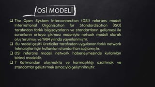 OSİ MODELİ
 The Open System Interconnection (OSI) referans modeli
International Organization for Standardization (ISO)
tarafından farklı bilgisayarların ve standartların gelişmesi ile
sorunların ortaya çıkması nedeniyle netwok modeli olarak
oluşturulmuş ve 1984 yılında yayınlanmıştır.
 Bu model çeşitli üreticiler tarafından uygulanan farklı network
teknolojileri için kullanılan standartları sağlamıştır.
 OSI referans modeli network haberleşmesinde kullanılan
birinci modeldir.
 7 Katmandan oluşmakta ve karmaşıklığı azaltmak ve
standartlar geliştirmek amacıyla geliştirilmiştir.
 