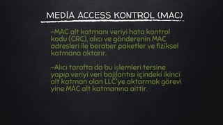 MEDİA ACCESS KONTROL (MAC)
-MAC alt katmanı veriyi hata kontrol
kodu (CRC), alıcı ve gönderenin MAC
adresleri ile beraber paketler ve fiziksel
katmana aktarır.
-Alıcı tarafta da bu işlemleri tersine
yapıp veriyi veri bağlantısı içindeki ikinci
alt katman olan LLC'ye aktarmak görevi
yine MAC alt katmanına aittir.
 