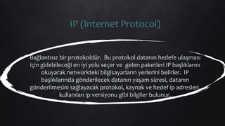 IP (Internet Protocol)
Bağlantısız bir protokoldür. Bu protokol datanın hedefe ulaşması
için gidebileceği en iyi yolu seçer ve gelen paketleri IP başlıklarını
okuyarak networkteki bilgisayarların yerlerini belirler. IP
başlıklarında gönderilecek datanın yaşam süresi, datanın
gönderilmesini sağlayacak protokol, kaynak ve hedef ip adresleri,
kullanılan ip versiyonu gibi bilgiler bulunur.
 