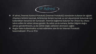  IP adresi, İnternet Kontrol Protokolü (İnternet Protokolü) standardını kullanan bir ağdaki
cihazların birbirini tanımak, birbirleriyle iletişim kurmak ve veri alışverişinde bulunmak için
kullandıkları benzersiz bir numaradır. İnternet bağlantısı bulunan her cihazın bu cihaza
tahsis edilen bir adresi olması gerekir. Bu adres ya da numara, iletilen bilginin doğru
adrese gönderilmesini, ya da verinin doğru adresten alınmasını sağlar.
 Bugün halen kullanılmakta ve test edilmekte olan iki tür İnternet Protokolü
bulunmaktadır: IPv4 ve IPv6
IP Adresi
 