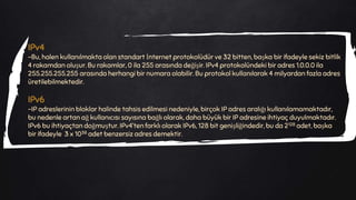 IPv4
-Bu, halen kullanılmakta olan standart İnternet protokolüdür ve 32 bitten, başka bir ifadeyle sekiz bitlik
4 rakamdan oluşur. Bu rakamlar, 0 ila 255 arasında değişir. IPv4 protokolündeki bir adres 1.0.0.0 ila
255.255.255.255 arasında herhangi bir numara olabilir. Bu protokol kullanılarak 4 milyardan fazla adres
üretilebilmektedir.
IPv6
-IP adreslerinin bloklar halinde tahsis edilmesi nedeniyle, birçok IP adres aralığı kullanılamamaktadır,
bu nedenle artan ağ kullanıcısı sayısına bağlı olarak, daha büyük bir IP adresine ihtiyaç duyulmaktadır.
IPv6 bu ihtiyaçtan doğmuştur. IPv4’ten farklı olarak IPv6, 128 bit genişliğindedir, bu da 2128 adet, başka
bir ifadeyle 3 x 1038 adet benzersiz adres demektir.
 