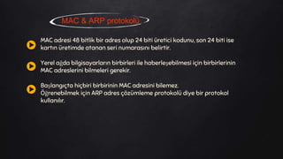 MAC & ARP protokolü
MAC adresi 48 bitlik bir adres olup 24 biti üretici kodunu, son 24 biti ise
kartın üretimde atanan seri numarasını belirtir.
Yerel ağda bilgisayarların birbirleri ile haberleşebilmesi için birbirlerinin
MAC adreslerini bilmeleri gerekir.
Başlangıçta hiçbiri birbirinin MAC adresini bilemez.
Öğrenebilmek için ARP adres çözümleme protokolü diye bir protokol
kullanılır.
 