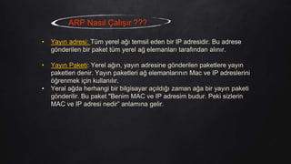 ARP Nasıl Çalışır ???
• Yayın adresi: Tüm yerel ağı temsil eden bir IP adresidir. Bu adrese
gönderilen bir paket tüm yerel ağ elemanları tarafından alınır.
• Yayın Paketi: Yerel ağın, yayın adresine gönderilen paketlere yayın
paketleri denir. Yayın paketleri ağ elemanlarının Mac ve IP adreslerini
öğrenmek için kullanılır.
• Yeral ağda herhangi bir bilgisayar açıldığı zaman ağa bir yayın paketi
gönderilir. Bu paket "Benim MAC ve IP adresim budur. Peki sizlerin
MAC ve IP adresi nedir” anlamına gelir.
 