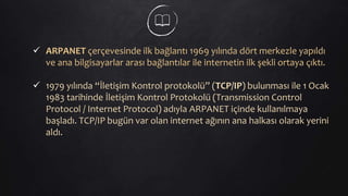 ARPANET çerçevesinde ilk bağlantı 1969 yılında dört merkezle yapıldı
ve ana bilgisayarlar arası bağlantılar ile internetin ilk şekli ortaya çıktı.
 1979 yılında “İletişim Kontrol protokolü” (TCP/IP) bulunması ile 1 Ocak
1983 tarihinde İletişim Kontrol Protokolü (Transmission Control
Protocol / Internet Protocol) adıyla ARPANET içinde kullanılmaya
başladı. TCP/IP bugün var olan internet ağının ana halkası olarak yerini
aldı.
 