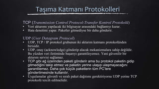 Taşıma Katmanı Protokolleri
TCP (Transmission Control Protocol-Transfer Kontrol Protokolü)
• Veri aktarımı yapılacak iki bilgisayar arasındaki bağlantıyı kurar.
• Hata denetimi yapar. Paketler gitmediyse bir daha gönderir.
UDP (User Datagram Protocol)
• UDP, TCP / IP protokol grubunun iki aktarım katmanı protokolünden
birisidir.
• UDP, onay (acknowledge) gönderip alacak mekanizmalara sahip değildir.
Bu yüzden veri iletiminde başarıyı garantileyemez. Yani güvenilir bir
aktarım servisi sağlamaz.
• TCP gibi ağ üzerinden paketi gönderir ama bu protokol paketin gidip
gitmediğini takip etmez ve paketin yerine ulaşıp ulaşmayacağını
garantilemez. Daha çok küçük paketlerin tüm PC’lere
gönderilmesinde kullanılır.
• Uygulamalar güvenli ve sıralı paket dağıtımı gerektiriyorsa UDP yerine TCP
protokolü tercih edilmelidir.
 