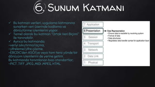 6. Sunum Katmanı
 Bu katman verileri, uygulama katmanına
sunarken veri üzerinde kodlama ve
dönüştürme işlemlerini yapar.
 Temel olarak bu katman “Ortak Veri Biçimi”
ile tanınabilir.
 Ayrıca bu katmanda;
-veriyi sıkıştırma/açma,
-şifreleme/şifre çözme,
-EBCDIC’den ASCII’ye veya tam tersi yönde bir
dönüşüm işlemlerini de yerine getirir.
Bu katmanda tanımlanan bazı standartlar;
-PICT ,TIFF ,JPEG ,MIDI ,MPEG, HTML.
 