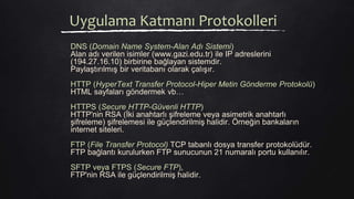 Uygulama Katmanı Protokolleri
DNS (Domain Name System-Alan Adı Sistemi)
Alan adı verilen isimler (www.gazi.edu.tr) ile IP adreslerini
(194.27.16.10) birbirine bağlayan sistemdir.
Paylaştırılmış bir veritabanı olarak çalışır.
HTTP (HyperText Transfer Protocol-Hiper Metin Gönderme Protokolü)
HTML sayfaları göndermek vb…
HTTPS (Secure HTTP-Güvenli HTTP)
HTTP'nin RSA (İki anahtarlı şifreleme veya asimetrik anahtarlı
şifreleme) şifrelemesi ile güçlendirilmiş halidir. Örneğin bankaların
internet siteleri.
FTP (File Transfer Protocol) TCP tabanlı dosya transfer protokolüdür.
FTP bağlantı kurulurken FTP sunucunun 21 numaralı portu kullanılır.
SFTP veya FTPS (Secure FTP),
FTP'nin RSA ile güçlendirilmiş halidir.
 