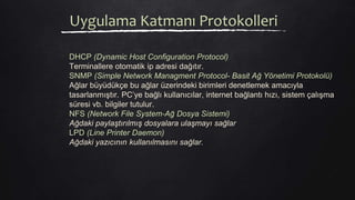 Uygulama Katmanı Protokolleri
DHCP (Dynamic Host Configuration Protocol)
Terminallere otomatik ip adresi dağıtır.
SNMP (Simple Network Managment Protocol- Basit Ağ Yönetimi Protokolü)
Ağlar büyüdükçe bu ağlar üzerindeki birimleri denetlemek amacıyla
tasarlanmıştır. PC’ye bağlı kullanıcılar, internet bağlantı hızı, sistem çalışma
süresi vb. bilgiler tutulur.
NFS (Network File System-Ağ Dosya Sistemi)
Ağdaki paylaştırılmış dosyalara ulaşmayı sağlar
LPD (Line Printer Daemon)
Ağdaki yazıcının kullanılmasını sağlar.
 