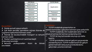 Benzerlikleri :
✘ İkiside seviyeli yapıya sahiptir.
✘ Çok farklı servisler içermesine rağmen ikisinde de
uygulama (aplication) katmanı vardır.
✘ İkisinde de karşılaştırılabilir transport ve network
katmanı vardır.
✘ Packet-switched (circuit-switched değil)
✘teknoloji tanımlıdır.
✘ Network profesyonelleri ikisini de bilmek
zorundadır.
Farklılıkları :
 TCP/IP modelinde presentation ve
session katmanları, aplication katmanı içine yerleştirilir.
 TCP/IP modelinde, OSI modelindeki data link ve
physical katman bir katman içinde birleştirilir.
 TCP/IP, bir kaç katmandan oluştuğu için daha
basittir.
 TCP/IP protokolleri internet gelişimi çerçevesinde
standartlaşmıştır. TCP/IP modeli kararlı bir gelişim
göstermektedir dolayısıyla protokollerde bu
gelişimden yararlanmaktadır.
 
