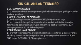 ✘GATEWAY(AĞ GEÇİDİ)
✘İki Network u birbirine bağlamak için kullanılan ve aynı ip bloğu içinden
seçilen ip adresi.
✘SUBNETMASK(ALT AĞ MASKESİ)
✘İp adres bloğunun aralığını ve büyüklüğünü gösteren sayı.
✘Host adresinin hangi kısmının subnet adresi olarak kullanılacağını
tanımlar. Ip paketlerinin network ID kısmı ile host ID kısımlarını ayırt
etmeye yarayan 32 bitlik bir değerdir.
✘DNS(DOMAIN NAME SERVER)
✘İnternet te gireceğimiz sitelerin hepsinin gerçekte bir ip adresi vardır.
Akılda ip adresi zor kalacağından her ip karşılığına bir isin verilir. Bunu
DNS yapar Ör193.194.112.52=google.com
SIK KULLANILAN TERİMLER
 