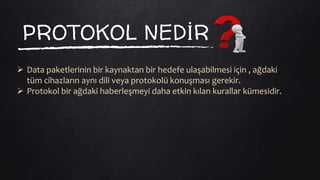 PROTOKOL NEDİR
 Data paketlerinin bir kaynaktan bir hedefe ulaşabilmesi için , ağdaki
tüm cihazların aynı dili veya protokolü konuşması gerekir.
 Protokol bir ağdaki haberleşmeyi daha etkin kılan kurallar kümesidir.
 