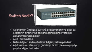 Ağ anahtarı (İngilizce: switch), bilgisayarların ve diğer ağ
öğelerinin birbirlerine bağlanmasına olanak veren ağ
donanımlarından biridir.
 Akıllı HUB’da denir.
 Gelen bilgileri sadece belli bir bilgisayarlara gönderir.
 Ağ durumunu izler, veriyi gönderip, iletim işleminin yapılıp
yapılmadığını test eder.
Switch Nedir?
 