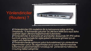 ✘Yönlendiriciler OSI modelinin ilk üç katmanına sahip aktif ağ
cihazlarıdır. 3. Katmanda çalışırlar ve LAN ların WAN lara veya daha
uzaktaki diğer LAN lara bağlantısında kullanılırlar.
✘Yönlendiriciler 3. katmana ait protokoller düzeyinde (IP, IPX) adres
kontrolü yapıp komple bir ağda paketin alıcısına gitmesi için en
uygun yolu belirlerler.
✘Yönlendiricilerde optimum yolun bulunabilmesi için yönlendirme
algoritmaları çalışır. Bu algoritmalar en iyi yolun belirlenmesinde
kullanılacak parametrelerin tutulduğu bir yönlendirme tablosuna
(=routing table) sahiptirler
Yönlendiriciler
(Routers) ?
 