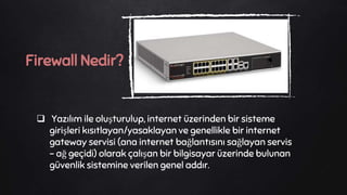  Yazılım ile oluşturulup, internet üzerinden bir sisteme
girişleri kısıtlayan/yasaklayan ve genellikle bir internet
gateway servisi (ana internet bağlantısını sağlayan servis
- ağ geçidi) olarak çalışan bir bilgisayar üzerinde bulunan
güvenlik sistemine verilen genel addır.
Firewall Nedir?
 