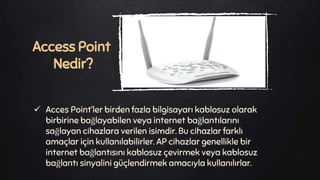  Acces Point’ler birden fazla bilgisayarı kablosuz olarak
birbirine bağlayabilen veya internet bağlantılarını
sağlayan cihazlara verilen isimdir. Bu cihazlar farklı
amaçlar için kullanılabilirler. AP cihazlar genellikle bir
internet bağlantısını kablosuz çevirmek veya kablosuz
bağlantı sinyalini güçlendirmek amacıyla kullanılırlar.
Access Point
Nedir?
 