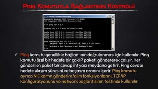  Ping komutu genellikle bağlantının doğrulanması için kullanılır. Ping
komutu özel bir hedefe bir çok IP paketi göndererek çalışır. Her
gönderilen paket bir cevap ihtiyacı meydana getirir. Ping cevabı
hedefe ulaşım süresini ve başarım oranını içerir. Ping komutu
ayrıca NIC kartın gönderim/alım fonksiyonlarını, TCP/IP
konfigürasyonunu ve network bağlantısının testinde kullanılır.
Ping Komutuyla Bağlantının Kontrolü
 