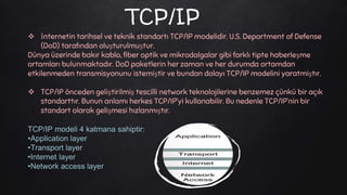TCP/IP
 İnternetin tarihsel ve teknik standartı TCP/IP modelidir. U.S. Department of Defense
(DoD) tarafından oluşturulmuştur.
Dünya üzerinde bakır kablo, fiber optik ve mikrodalgalar gibi farklı tipte haberleşme
ortamları bulunmaktadır. DoD paketlerin her zaman ve her durumda ortamdan
etkilenmeden transmisyonunu istemiştir ve bundan dolayı TCP/IP modelini yaratmiştır.
 TCP/IP önceden geliştirilmiş tescilli network teknolojilerine benzemez çünkü bir açık
standarttır. Bunun anlamı herkes TCP/IP’yi kullanabilir. Bu nedenle TCP/IP’nin bir
standart olarak gelişmesi hızlanmıştır.
TCP/IP modeli 4 katmana sahiptir:
•Application layer
•Transport layer
•Internet layer
•Network access layer
 