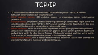 TCP/IP
 TCPIP modelinin bazı katmanlarının isimleri OSI modelinin aynısıdır. Ama bu iki modelin
katmanları fonksiyon olarak tam uyuşmamaktadır.
o TCP/IP aplication katmanı, OSI modelinin session ve presentation katman fonksiyonlarını
içermektedir.
o Transport katmanı, akış kontrolü, hata düzeltme ve güvenilirlik için servis kalitesi sağlar. Bunun için
kullandığı protokollerden birisi TCP’dir ve TCP network haberleşmesinde düşük hata, iyi data akışı
ve güvenilirliğin oluşması için esnek yollar ve mükemmellik sağlar.
o Internet katmanının amacı, TCP tarafından segmentlere bölünmüş datayı paket haline çevirmektir.
Data paketinin hedef network’e ulaşabilmesi için geçmesi gereken yola bu paketlerin başlıklarına
bakılarak karar verilir. Bu işlem Internet Protokol (IP) denen bir protokol tarafından yerine getirilir.
En iyi yolun seçimi ve paketlerin anahtarlanması bu katmanda gerçekleşir.
o Network access katmanı, host-to-network katmanı olarakta adlandırılır. Fiziksel hattın oluşması için
ferekli olan tüm fiziksel ve mantıksal tüm bileşenleri kapsar.
 