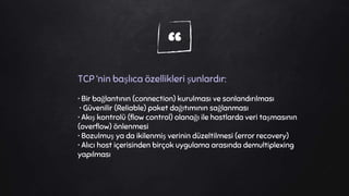 “TCP ‘nin başlıca özellikleri şunlardır:
• Bir bağlantının (connection) kurulması ve sonlandırılması
• Güvenilir (Reliable) paket dağıtımının sağlanması
• Akış kontrolü (flow control) olanağı ile hostlarda veri taşmasının
(overflow) önlenmesi
• Bozulmuş ya da ikilenmiş verinin düzeltilmesi (error recovery)
• Alıcı host içerisinden birçok uygulama arasında demultiplexing
yapılması
 