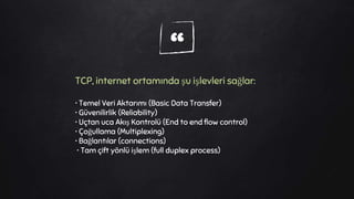 “TCP, internet ortamında şu işlevleri sağlar:
• Temel Veri Aktarımı (Basic Data Transfer)
• Güvenilirlik (Reliability)
• Uçtan uca Akış Kontrolü (End to end flow control)
• Çoğullama (Multiplexing)
• Bağlantılar (connections)
• Tam çift yönlü işlem (full duplex process)
 