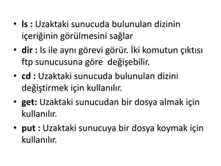 • ls : Uzaktaki sunucuda bulunulan dizinin
içeriğinin görülmesini sağlar
• dir : ls ile aynı görevi görür. İki komutun çıktısı
ftp sunucusuna göre değişebilir.
• cd : Uzaktaki sunucuda bulunulan dizini
değiştirmek için kullanılır.
• get: Uzaktaki sunucudan bir dosya almak için
kullanılır.
• put : Uzaktaki sunucuya bir dosya koymak için
kullanılır.
 