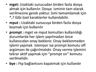 • mget: Uzaktaki sunucudan birden fazla dosya
almak için kullanılır. Dosya isminin tam olarak
verilmesine gerek yoktur. İsmi tamamlamak için
*,? Gibi özel karakterler kullanılabilir.
• mput : Uzaktaki sunucuya birden fazla dosya
koymak için kullanılır
• prompt : mget ve mput komutları kullanıldığı
durumlarda her işlem yapılmadan önce
kullanıcıdan onay beklenir. Onay beklenmeden
işlemi yapmak isteniyor ise prompt komutu off
argümanı ile çağırılmalıdır. Onay verme işlemini
tekrar aktif yapmak için “prompt on” komutu
verilmelidir.
• bye : Ftp bağlantısını kapatmak için kullanılır
 