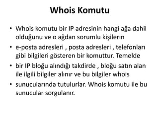 Whois Komutu
• Whois komutu bir IP adresinin hangi ağa dahil
olduğunu ve o ağdan sorumlu kişilerin
• e-posta adresleri , posta adresleri , telefonları
gibi bilgileri gösteren bir komuttur. Temelde
• bir IP bloğu alındığı takdirde , bloğu satın alan
ile ilgili bilgiler alınır ve bu bilgiler whois
• sunucularında tutulurlar. Whois komutu ile bu
sunucular sorgulanır.
 