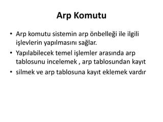 Arp Komutu
• Arp komutu sistemin arp önbelleği ile ilgili
işlevlerin yapılmasını sağlar.
• Yapılabilecek temel işlemler arasında arp
tablosunu incelemek , arp tablosundan kayıt
• silmek ve arp tablosuna kayıt eklemek vardır
 