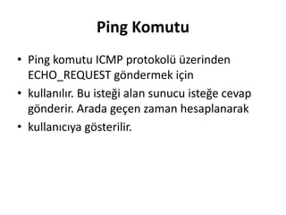 Ping Komutu
• Ping komutu ICMP protokolü üzerinden
ECHO_REQUEST göndermek için
• kullanılır. Bu isteği alan sunucu isteğe cevap
gönderir. Arada geçen zaman hesaplanarak
• kullanıcıya gösterilir.
 