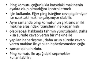 • Ping komutu çoğunlukla karşıdaki makinenin
ayakta olup olmadığını kontrol etmek
• için kullanılır. Eğer ping isteğine cevap gelmiyor
ise uzaktaki makine çalışmıyor olabilir.
• Aynı zamanda ping komutunun çıktısından iki
makine arasındaki transferin ne kadar hızlı
• olabileceği hakkında tahmin yürütülebilir. Daha
kısa sürede cevap veren bir makine ile
• yapılan haberleşme , daha uzun sürede cevap
veren makine ile yapılan haberleşmeden çoğu
• zaman daha hızlıdır.
• Ping komutu ile aşağıdaki seçenekler
kullanılabilir:
 